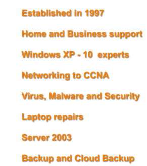 	Established in 1997 	Home and Business support 	Windows XP - 10  experts 	Networking to CCNA 	Virus, Malware and Security  	Laptop repairs 	Server 2003 	Backup and Cloud Backup