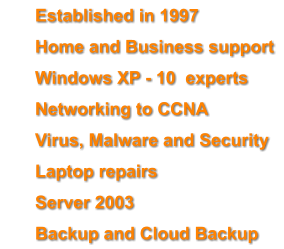 	Established in 1997 	Home and Business support 	Windows XP - 10  experts 	Networking to CCNA 	Virus, Malware and Security  	Laptop repairs 	Server 2003 	Backup and Cloud Backup