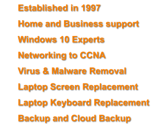 	Established in 1997 	Home and Business support 	Windows 10 Experts 	Networking to CCNA 	Virus & Malware Removal  	Laptop Screen Replacement 	Laptop Keyboard Replacement 	Backup and Cloud Backup