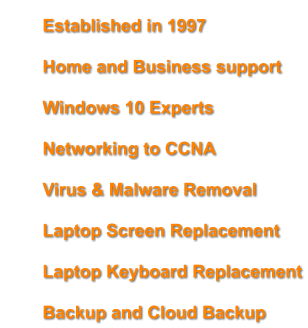 	Established in 1997 	Home and Business support 	Windows 10 Experts 	Networking to CCNA 	Virus & Malware Removal  	Laptop Screen Replacement 	Laptop Keyboard Replacement 	Backup and Cloud Backup