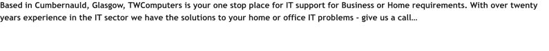 Based in Cumbernauld, Glasgow, TWComputers is your one stop place for IT support for Business or Home requirements. With over twenty years experience in the IT sector we have the solutions to your home or office IT problems - give us a call…